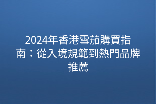 2024年香港雪茄購買指南：從入境規範到熱門品牌推薦