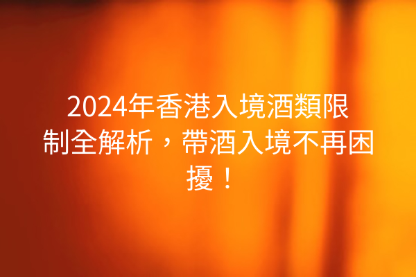 2024年香港入境酒類限制全解析，帶酒入境不再困擾！