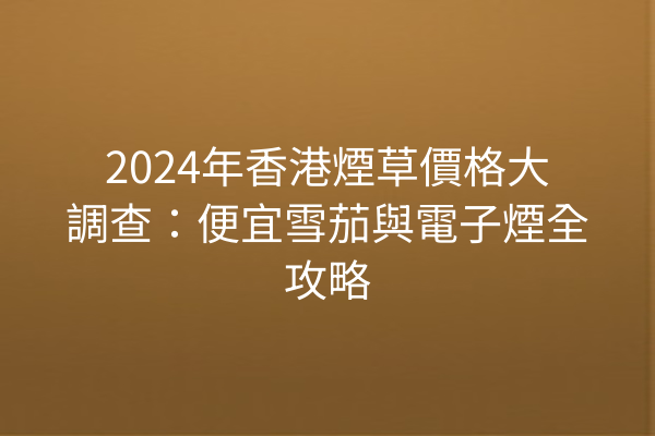 2024年香港煙草價格大調查：便宜雪茄與電子煙全攻略