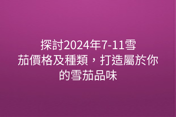 探討2024年7-11雪茄價格及種類，打造屬於你的雪茄品味