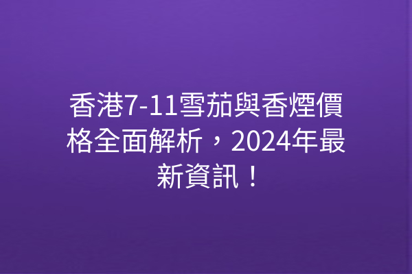 香港7-11雪茄與香煙價格全面解析，2024年最新資訊！