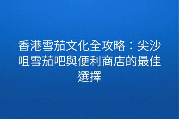 香港雪茄文化全攻略：尖沙咀雪茄吧與便利商店的最佳選擇