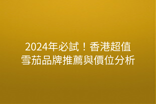 2024年必試！香港超值雪茄品牌推薦與價位分析