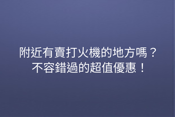 附近有賣打火機的地方嗎？不容錯過的超值優惠！