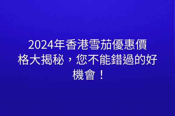 2024年香港雪茄優惠價格大揭秘，您不能錯過的好機會！