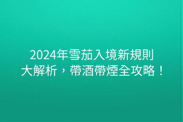 2024年雪茄入境新規則大解析，帶酒帶煙全攻略！