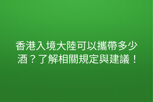 香港入境大陸可以攜帶多少酒？了解相關規定與建議！