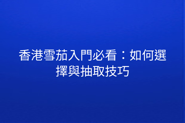 香港雪茄入門必看：如何選擇與抽取技巧