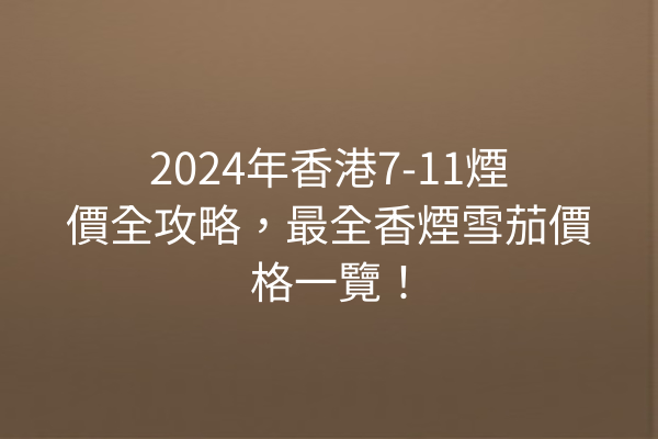 2024年香港7-11煙價全攻略，最全香煙雪茄價格一覽！