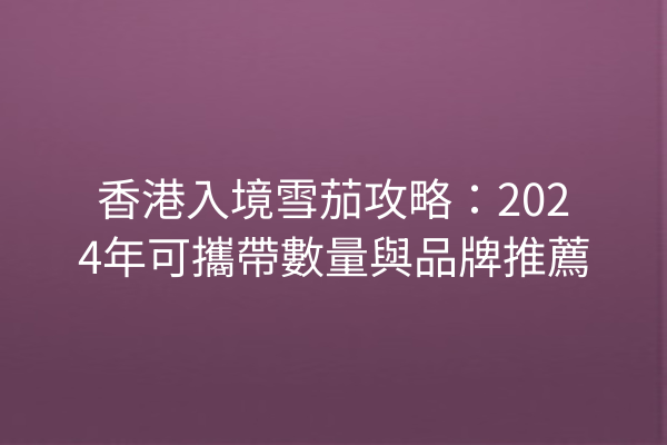 香港入境雪茄攻略：2024年可攜帶數量與品牌推薦