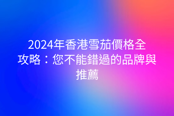 2024年香港雪茄價格全攻略：您不能錯過的品牌與推薦