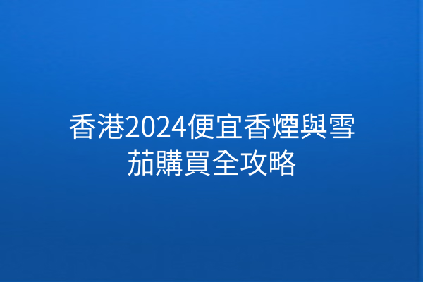 香港2024便宜香煙與雪茄購買全攻略