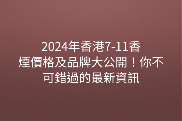 2024年香港7-11香煙價格及品牌大公開！你不可錯過的最新資訊