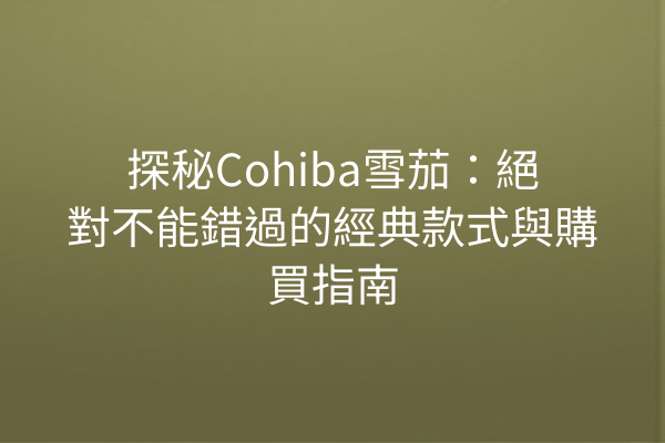 探秘Cohiba雪茄：絕對不能錯過的經典款式與購買指南