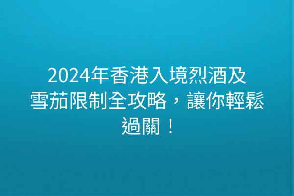 2024年香港入境烈酒及雪茄限制全攻略，讓你輕鬆過關！