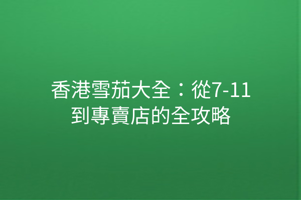 香港雪茄大全：從7-11到專賣店的全攻略