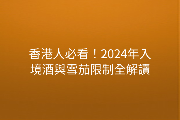 香港人必看！2024年入境酒與雪茄限制全解讀