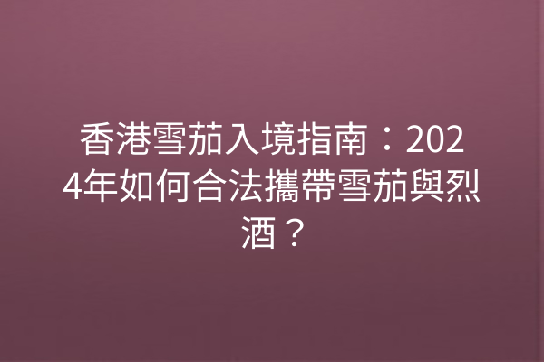 香港雪茄入境指南：2024年如何合法攜帶雪茄與烈酒？