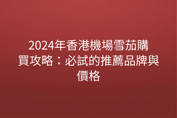 2024年香港機場雪茄購買攻略：必試的推薦品牌與價格