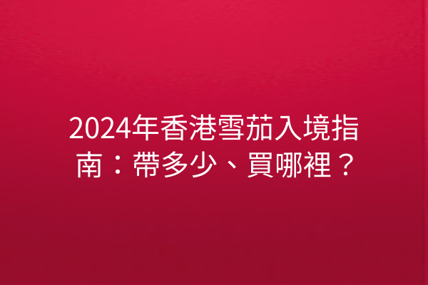 2024年香港雪茄入境指南：帶多少、買哪裡？