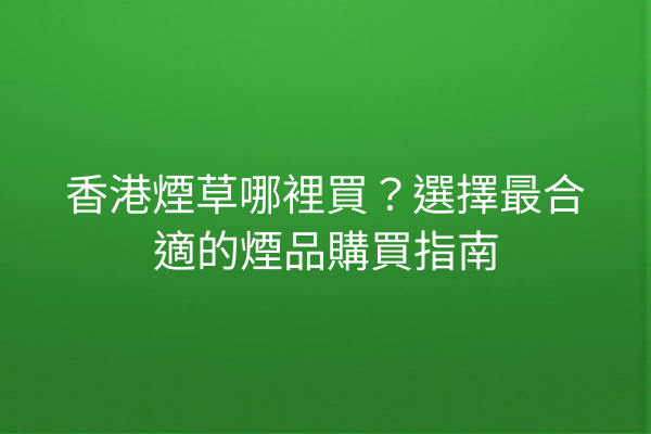 香港煙草哪裡買？選擇最合適的煙品購買指南