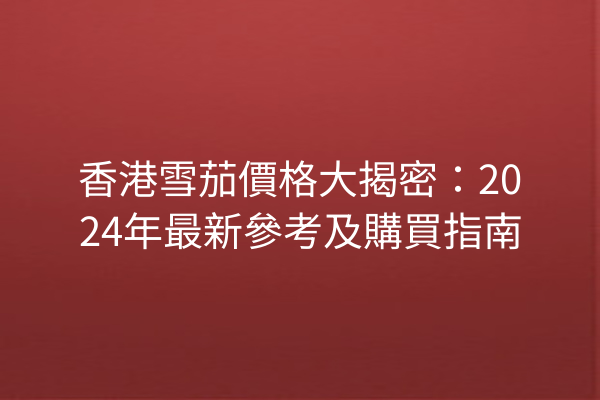 香港雪茄價格大揭密：2024年最新參考及購買指南