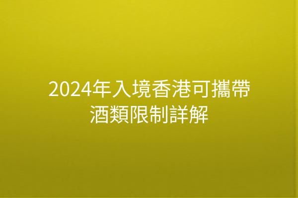 2024年入境香港可攜帶酒類限制詳解