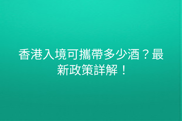 香港入境可攜帶多少酒？最新政策詳解！