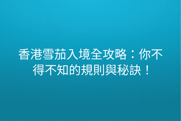 香港雪茄入境全攻略：你不得不知的規則與秘訣！