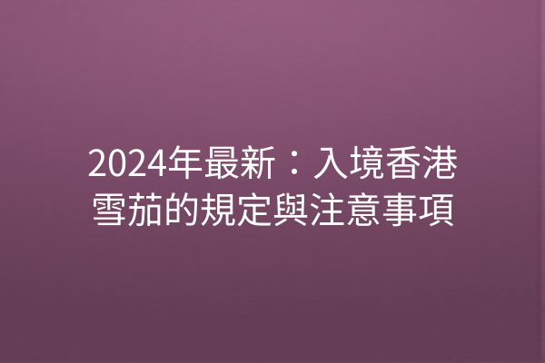 2024年最新：入境香港雪茄的規定與注意事項