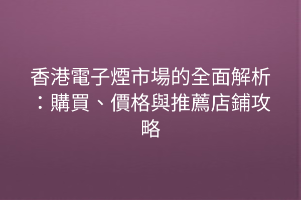 香港電子煙市場的全面解析：購買、價格與推薦店鋪攻略