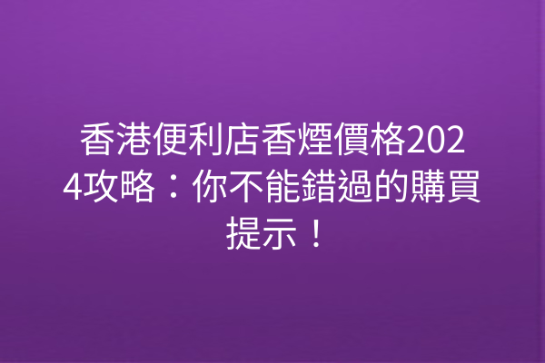 香港便利店香煙價格2024攻略：你不能錯過的購買提示！