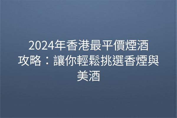 2024年香港最平價煙酒攻略：讓你輕鬆挑選香煙與美酒