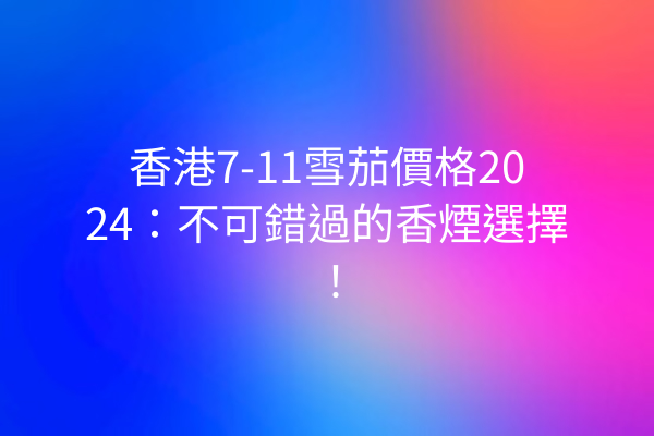 香港7-11雪茄價格2024：不可錯過的香煙選擇！