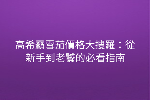 高希霸雪茄價格大搜羅：從新手到老饕的必看指南