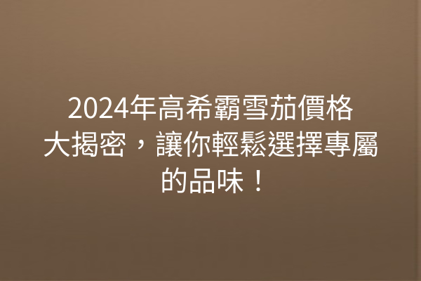 2024年高希霸雪茄價格大揭密，讓你輕鬆選擇專屬的品味！