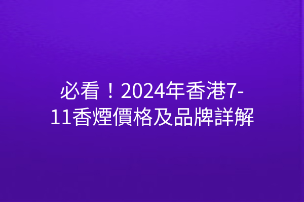 必看！2024年香港7-11香煙價格及品牌詳解