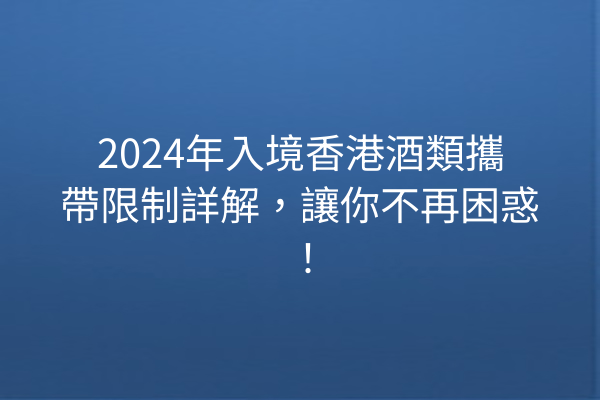 2024年入境香港酒類攜帶限制詳解，讓你不再困惑！