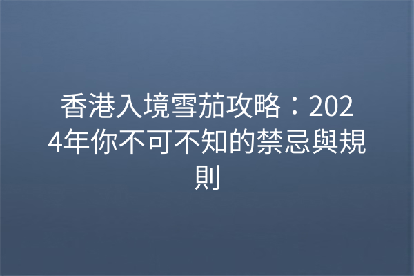 香港入境雪茄攻略：2024年你不可不知的禁忌與規則