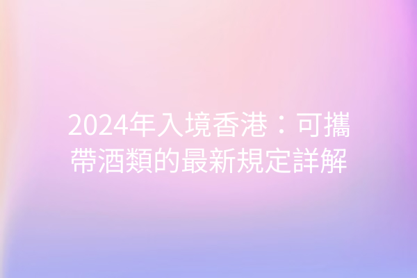 2024年入境香港：可攜帶酒類的最新規定詳解