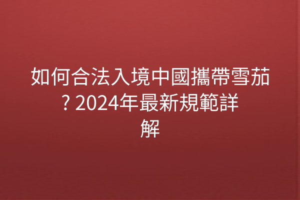 如何合法入境中國攜帶雪茄? 2024年最新規範詳解