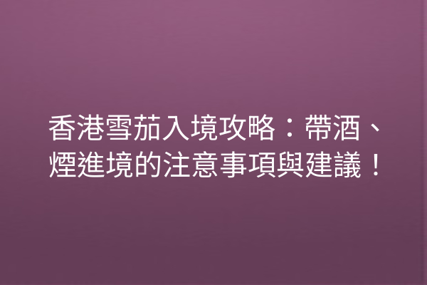 香港雪茄入境攻略：帶酒、煙進境的注意事項與建議！