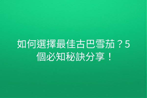 如何選擇最佳古巴雪茄？5個必知秘訣分享！