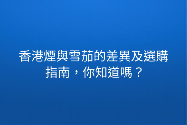 香港煙與雪茄的差異及選購指南，你知道嗎？