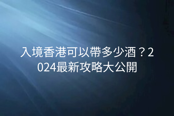 入境香港可以帶多少酒？2024最新攻略大公開