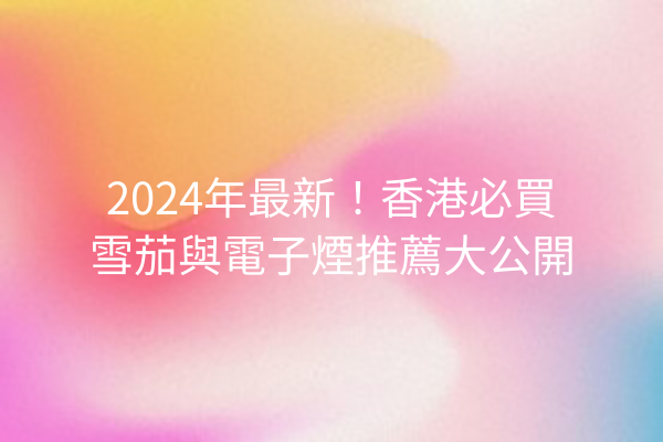 2024年最新！香港必買雪茄與電子煙推薦大公開