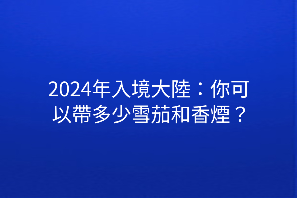 2024年入境大陸：你可以帶多少雪茄和香煙？