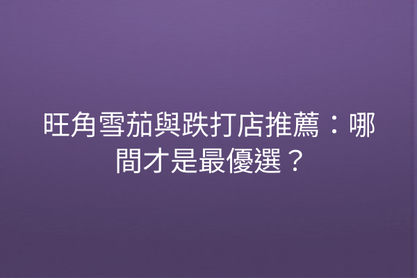 旺角雪茄與跌打店推薦：哪間才是最優選？