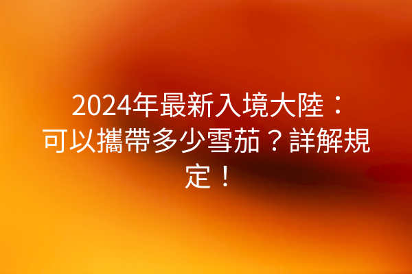 2024年最新入境大陸：可以攜帶多少雪茄？詳解規定！