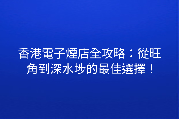 香港電子煙店全攻略：從旺角到深水埗的最佳選擇！